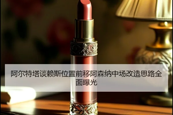 阿尔特塔谈赖斯位置前移阿森纳中场改造思路全面曝光