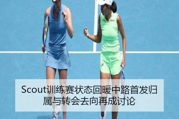 Scout训练赛状态回暖中路首发归属与转会去向再成讨论